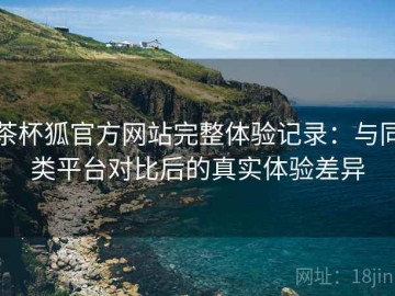 茶杯狐官方网站完整体验记录：与同类平台对比后的真实体验差异