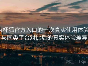 茶杯狐官方入口的一次真实使用体验：与同类平台对比后的真实体验差异