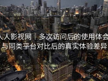 人人影视网｜多次访问后的使用体会：与同类平台对比后的真实体验差异