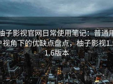 柚子影视官网日常使用笔记：普通用户视角下的优缺点盘点，柚子影视1.5.1.6版本