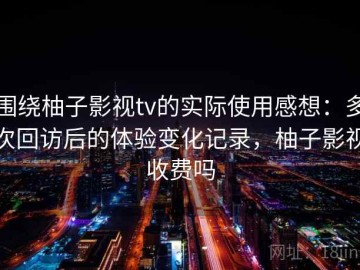 围绕柚子影视tv的实际使用感想：多次回访后的体验变化记录，柚子影视收费吗
