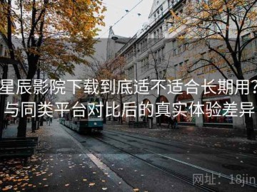 星辰影院下载到底适不适合长期用？与同类平台对比后的真实体验差异