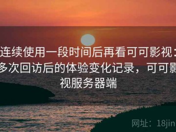 连续使用一段时间后再看可可影视：多次回访后的体验变化记录，可可影视服务器端