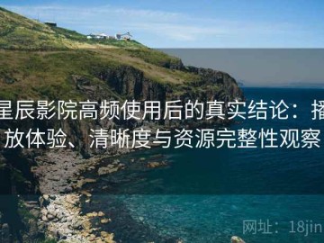 星辰影院高频使用后的真实结论：播放体验、清晰度与资源完整性观察