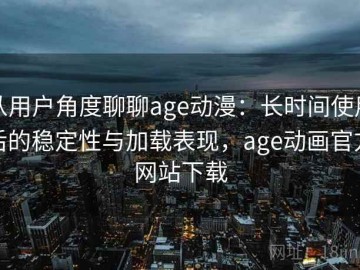 从用户角度聊聊age动漫：长时间使用后的稳定性与加载表现，age动画官方网站下载
