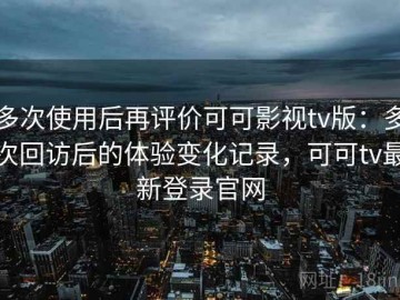 多次使用后再评价可可影视tv版：多次回访后的体验变化记录，可可tv最新登录官网