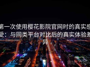 第一次使用樱花影院官网时的真实感受：与同类平台对比后的真实体验差异
