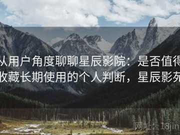 从用户角度聊聊星辰影院：是否值得收藏长期使用的个人判断，星辰影苑