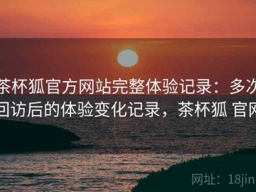 茶杯狐官方网站完整体验记录：多次回访后的体验变化记录，茶杯狐 官网