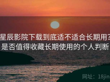 星辰影院下载到底适不适合长期用？是否值得收藏长期使用的个人判断