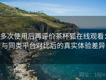 多次使用后再评价茶杯狐在线观看：与同类平台对比后的真实体验差异