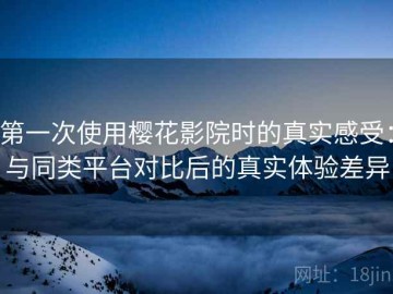 第一次使用樱花影院时的真实感受：与同类平台对比后的真实体验差异