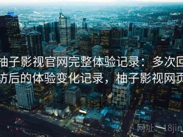 柚子影视官网完整体验记录：多次回访后的体验变化记录，柚子影视网页