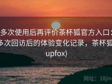 多次使用后再评价茶杯狐官方入口：多次回访后的体验变化记录，茶杯狐(upfox)