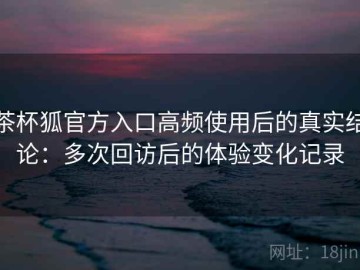 茶杯狐官方入口高频使用后的真实结论：多次回访后的体验变化记录