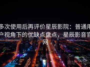多次使用后再评价星辰影院：普通用户视角下的优缺点盘点，星辰影音官网