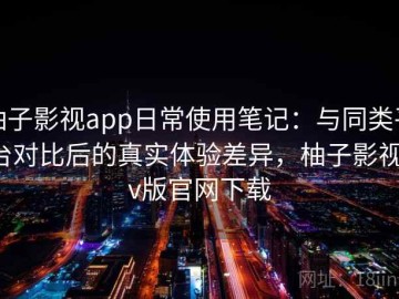 柚子影视app日常使用笔记：与同类平台对比后的真实体验差异，柚子影视tv版官网下载