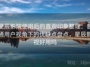 星辰影院使用后的直观印象整理：普通用户视角下的优缺点盘点，星辰影视好用吗