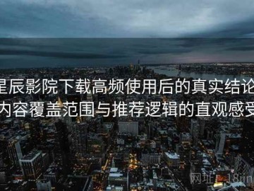 星辰影院下载高频使用后的真实结论：内容覆盖范围与推荐逻辑的直观感受