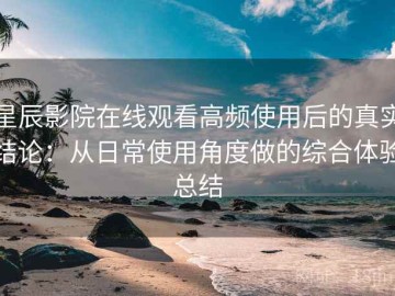星辰影院在线观看高频使用后的真实结论：从日常使用角度做的综合体验总结