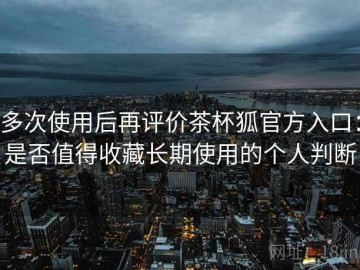 多次使用后再评价茶杯狐官方入口：是否值得收藏长期使用的个人判断