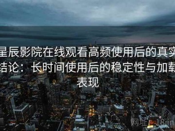 星辰影院在线观看高频使用后的真实结论：长时间使用后的稳定性与加载表现
