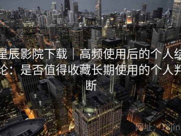 星辰影院下载｜高频使用后的个人结论：是否值得收藏长期使用的个人判断