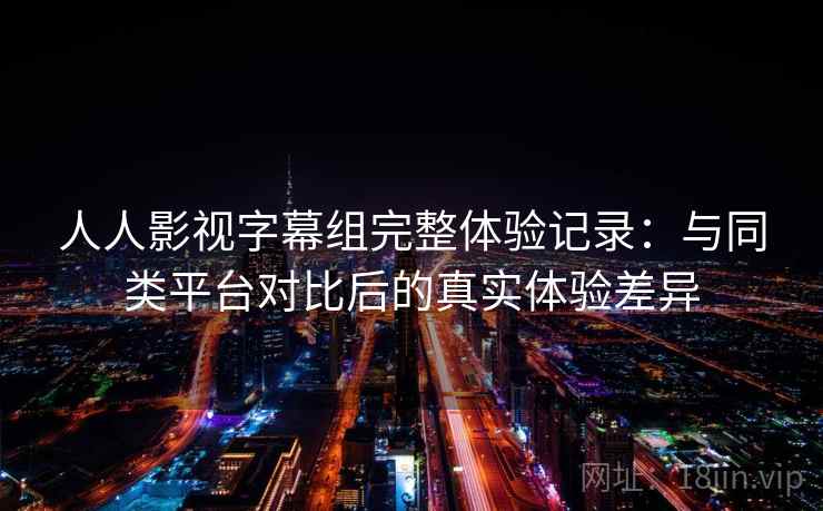 人人影视字幕组完整体验记录：与同类平台对比后的真实体验差异