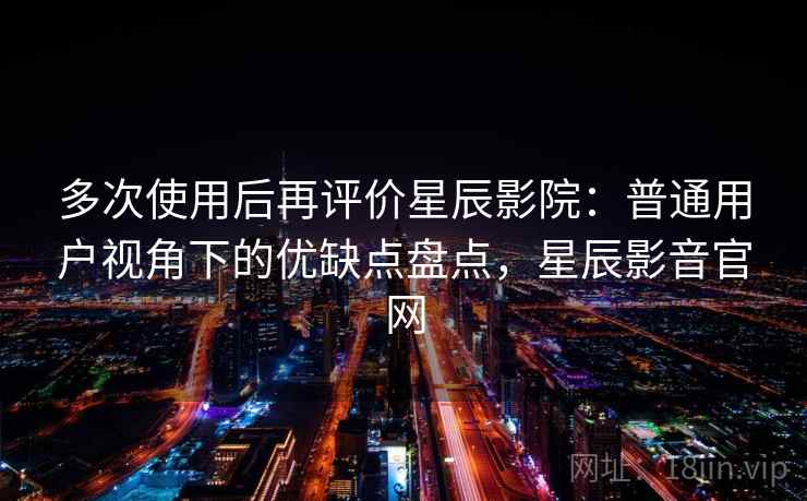 多次使用后再评价星辰影院：普通用户视角下的优缺点盘点，星辰影音官网