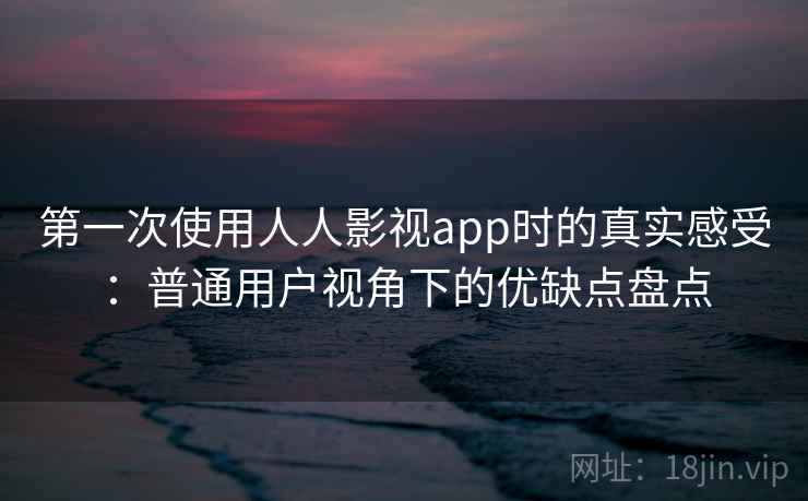 第一次使用人人影视app时的真实感受：普通用户视角下的优缺点盘点