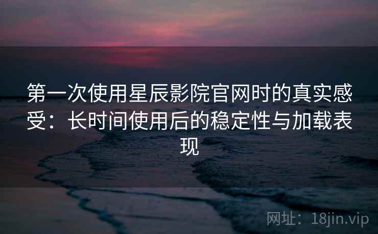 第一次使用星辰影院官网时的真实感受：长时间使用后的稳定性与加载表现