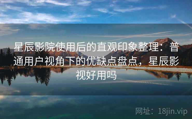 星辰影院使用后的直观印象整理：普通用户视角下的优缺点盘点，星辰影视好用吗