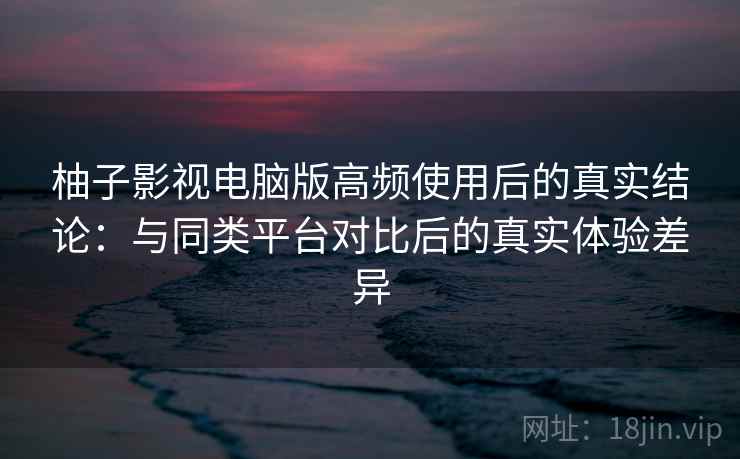 柚子影视电脑版高频使用后的真实结论：与同类平台对比后的真实体验差异