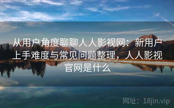 从用户角度聊聊人人影视网：新用户上手难度与常见问题整理，人人影视官网是什么