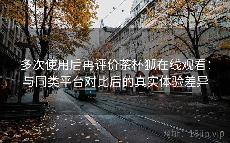 多次使用后再评价茶杯狐在线观看：与同类平台对比后的真实体验差异