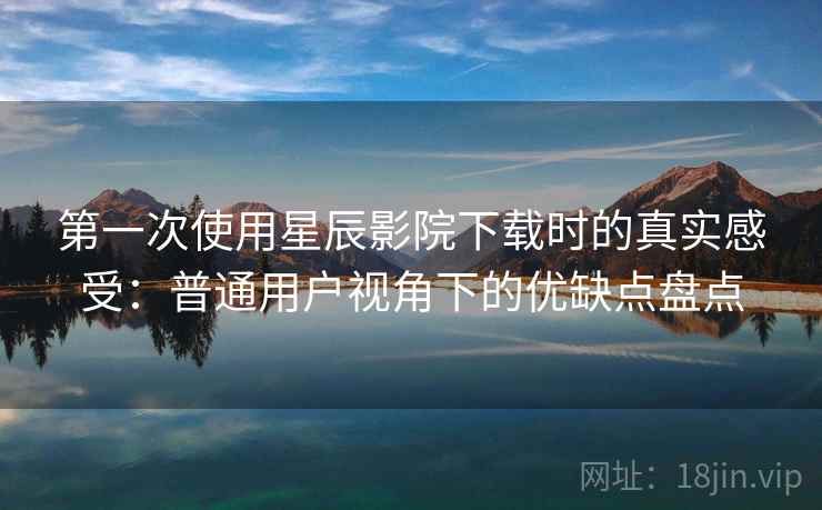 第一次使用星辰影院下载时的真实感受：普通用户视角下的优缺点盘点
