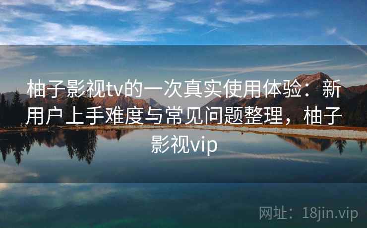 柚子影视tv的一次真实使用体验：新用户上手难度与常见问题整理，柚子影视vip