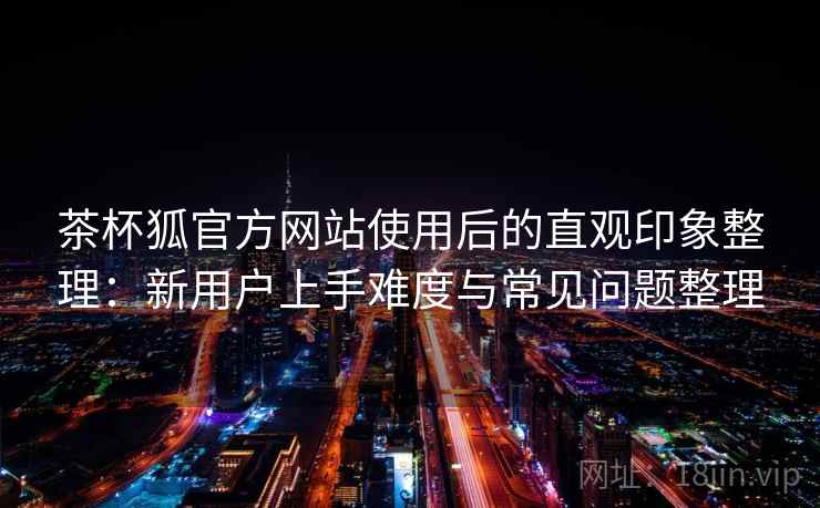 茶杯狐官方网站使用后的直观印象整理：新用户上手难度与常见问题整理