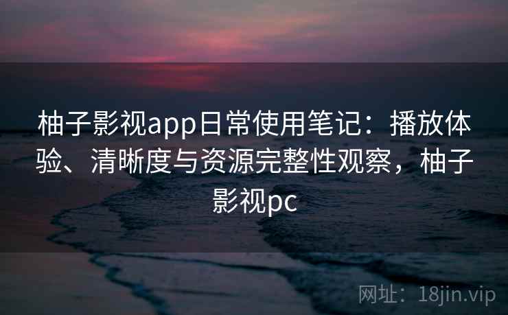 柚子影视app日常使用笔记：播放体验、清晰度与资源完整性观察，柚子影视pc