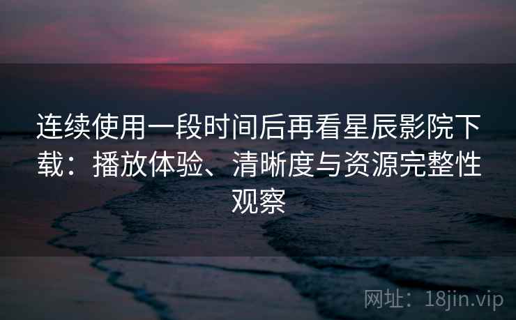 连续使用一段时间后再看星辰影院下载：播放体验、清晰度与资源完整性观察