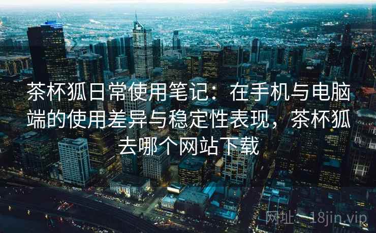 茶杯狐日常使用笔记：在手机与电脑端的使用差异与稳定性表现，茶杯狐去哪个网站下载