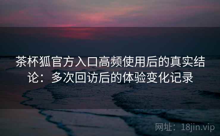 茶杯狐官方入口高频使用后的真实结论：多次回访后的体验变化记录