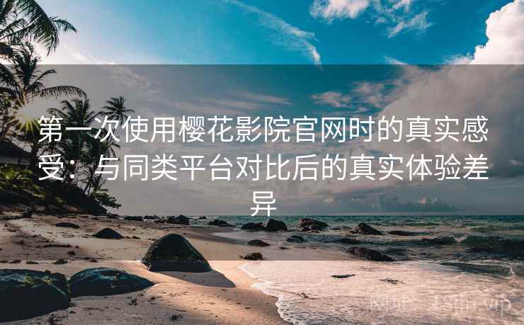 第一次使用樱花影院官网时的真实感受：与同类平台对比后的真实体验差异