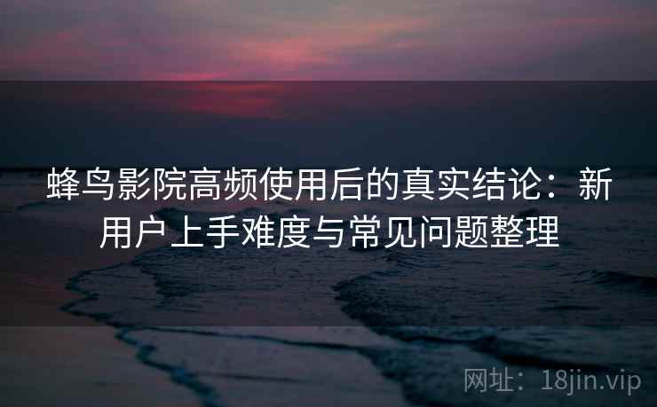 蜂鸟影院高频使用后的真实结论：新用户上手难度与常见问题整理