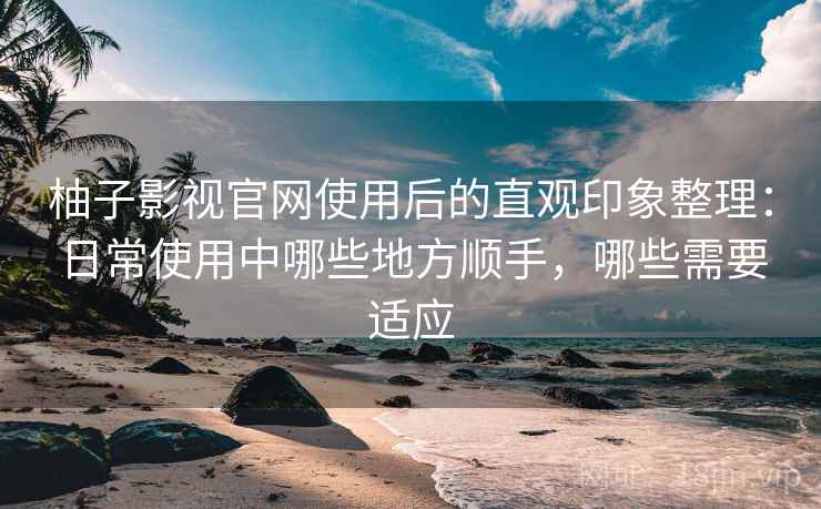 柚子影视官网使用后的直观印象整理：日常使用中哪些地方顺手，哪些需要适应