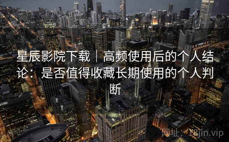 星辰影院下载｜高频使用后的个人结论：是否值得收藏长期使用的个人判断