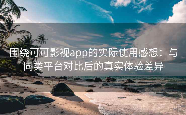 围绕可可影视app的实际使用感想：与同类平台对比后的真实体验差异
