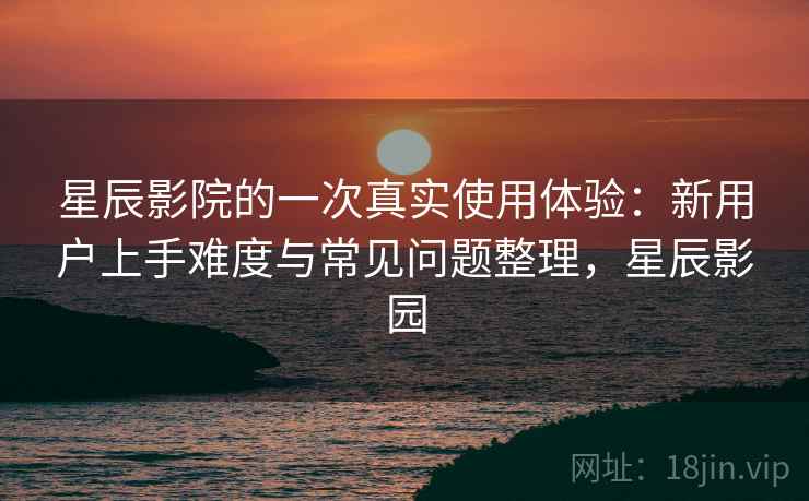 星辰影院的一次真实使用体验：新用户上手难度与常见问题整理，星辰影园