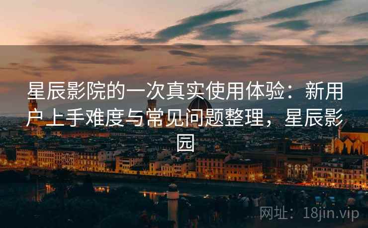 星辰影院的一次真实使用体验：新用户上手难度与常见问题整理，星辰影园