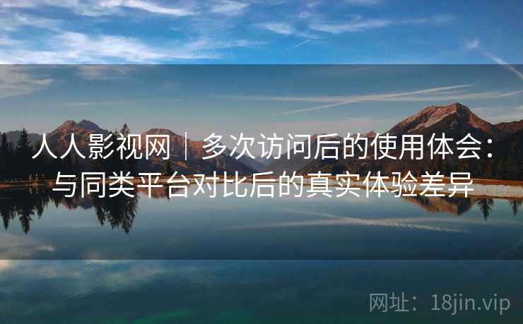 人人影视网｜多次访问后的使用体会：与同类平台对比后的真实体验差异